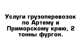 Услуги грузоперевозок по Артему и Приморскому краю, 2 тонны фургон.